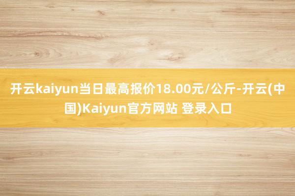 开云kaiyun当日最高报价18.00元/公斤-开云(中国)Kaiyun官方网站 登录入口