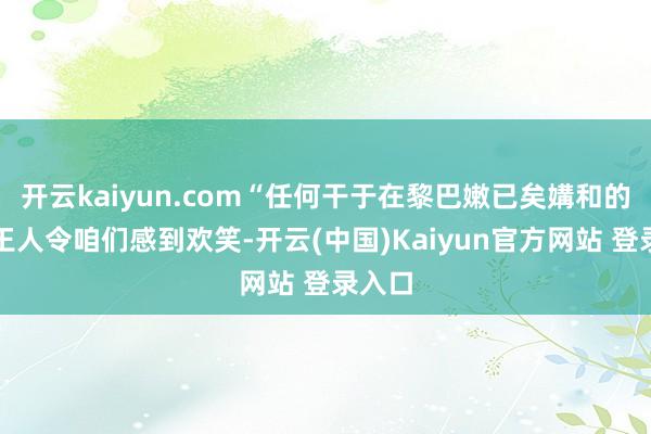 开云kaiyun.com“任何干于在黎巴嫩已矣媾和的声明王人令咱们感到欢笑-开云(中国)Kaiyun官方网站 登录入口