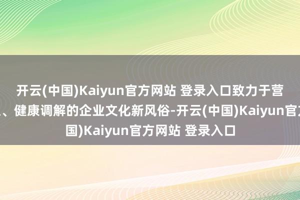 开云(中国)Kaiyun官方网站 登录入口致力于营造一种积极进取、健康调解的企业文化新风俗-开云(中国)Kaiyun官方网站 登录入口