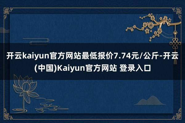 开云kaiyun官方网站最低报价7.74元/公斤-开云(中国)Kaiyun官方网站 登录入口