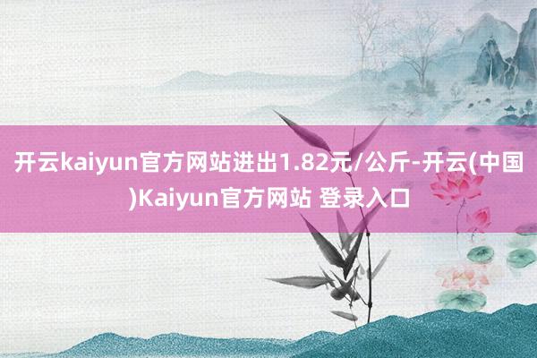 开云kaiyun官方网站进出1.82元/公斤-开云(中国)Kaiyun官方网站 登录入口