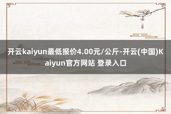 开云kaiyun最低报价4.00元/公斤-开云(中国)Kaiyun官方网站 登录入口