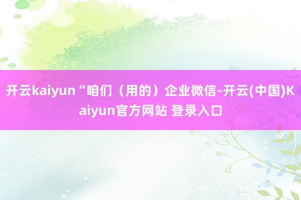 开云kaiyun“咱们（用的）企业微信-开云(中国)Kaiyun官方网站 登录入口