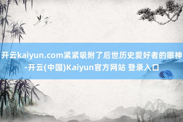 开云kaiyun.com紧紧吸附了后世历史爱好者的眼神-开云(中国)Kaiyun官方网站 登录入口