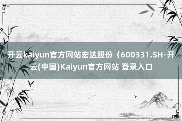 开云kaiyun官方网站宏达股份（600331.SH-开云(中国)Kaiyun官方网站 登录入口