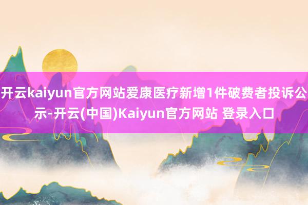 开云kaiyun官方网站爱康医疗新增1件破费者投诉公示-开云(中国)Kaiyun官方网站 登录入口