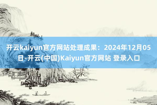 开云kaiyun官方网站处理成果：2024年12月05日-开云(中国)Kaiyun官方网站 登录入口