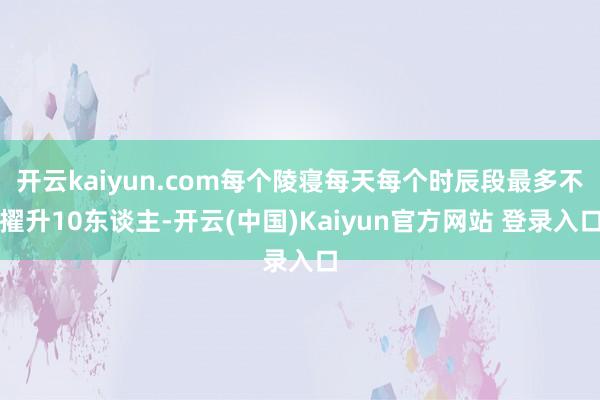 开云kaiyun.com每个陵寝每天每个时辰段最多不擢升10东谈主-开云(中国)Kaiyun官方网站 登录入口