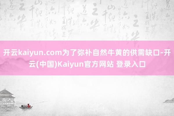 开云kaiyun.com为了弥补自然牛黄的供需缺口-开云(中国)Kaiyun官方网站 登录入口