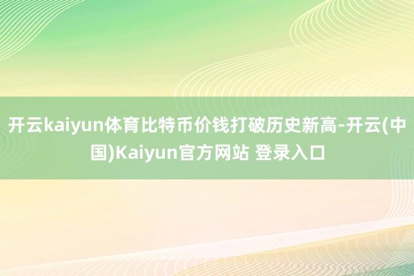 开云kaiyun体育比特币价钱打破历史新高-开云(中国)Kaiyun官方网站 登录入口