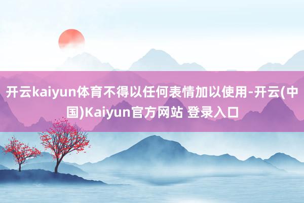 开云kaiyun体育不得以任何表情加以使用-开云(中国)Kaiyun官方网站 登录入口