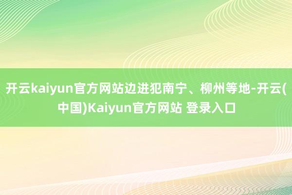 开云kaiyun官方网站边进犯南宁、柳州等地-开云(中国)Kaiyun官方网站 登录入口