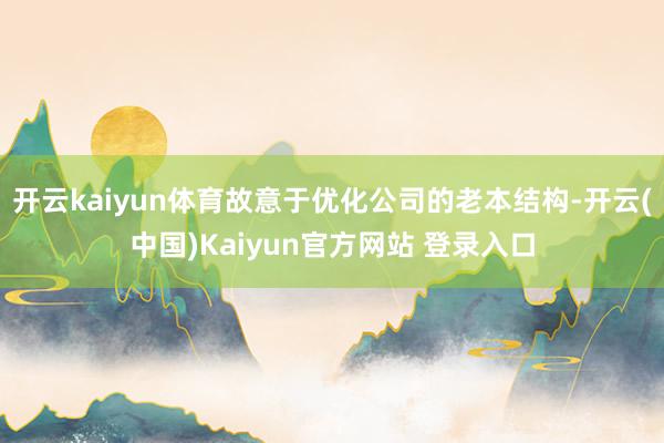 开云kaiyun体育故意于优化公司的老本结构-开云(中国)Kaiyun官方网站 登录入口