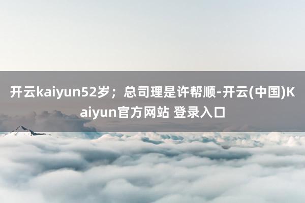 开云kaiyun52岁；总司理是许帮顺-开云(中国)Kaiyun官方网站 登录入口