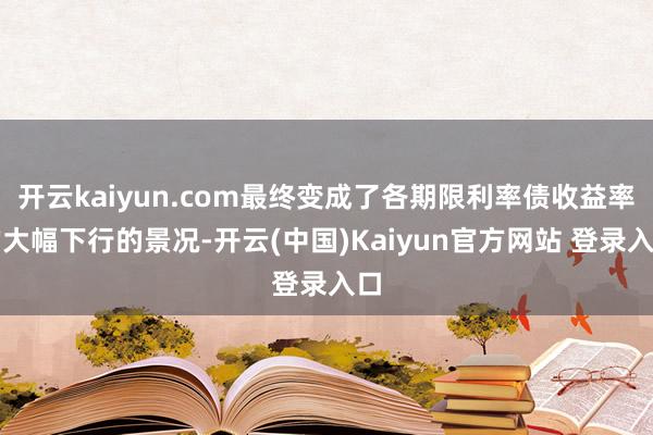 开云kaiyun.com最终变成了各期限利率债收益率的大幅下行的景况-开云(中国)Kaiyun官方网站 登录入口