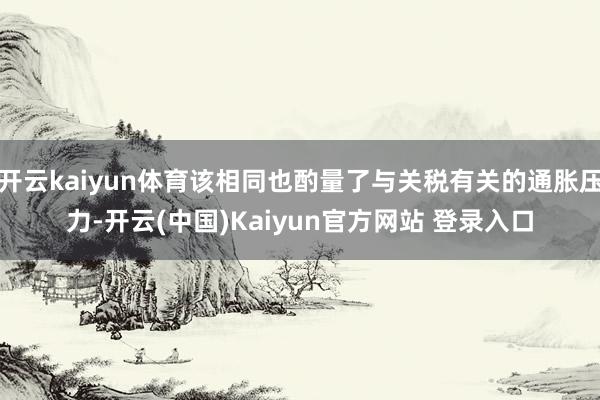 开云kaiyun体育该相同也酌量了与关税有关的通胀压力-开云(中国)Kaiyun官方网站 登录入口