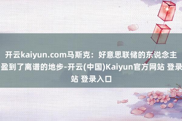 开云kaiyun.com马斯克：好意思联储的东说念主力满盈到了离谱的地步-开云(中国)Kaiyun官方网站 登录入口