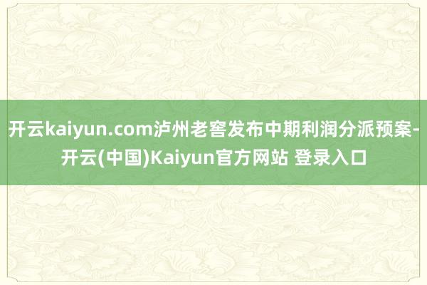 开云kaiyun.com泸州老窖发布中期利润分派预案-开云(中国)Kaiyun官方网站 登录入口