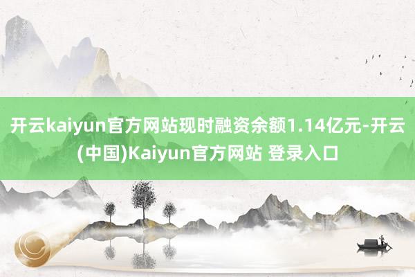 开云kaiyun官方网站现时融资余额1.14亿元-开云(中国)Kaiyun官方网站 登录入口