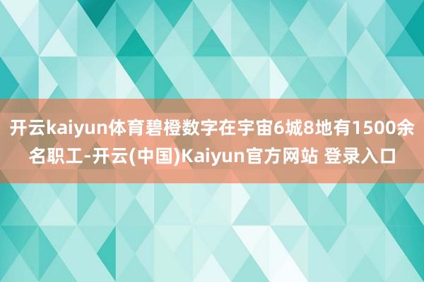 开云kaiyun体育碧橙数字在宇宙6城8地有1500余名职工-开云(中国)Kaiyun官方网站 登录入口