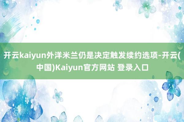 开云kaiyun外洋米兰仍是决定触发续约选项-开云(中国)Kaiyun官方网站 登录入口