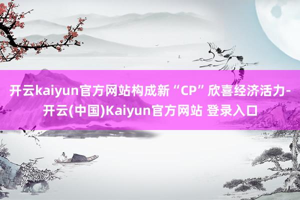 开云kaiyun官方网站构成新“CP”欣喜经济活力-开云(中国)Kaiyun官方网站 登录入口