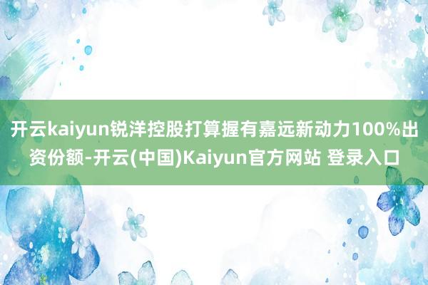 开云kaiyun锐洋控股打算握有嘉远新动力100%出资份额-开云(中国)Kaiyun官方网站 登录入口