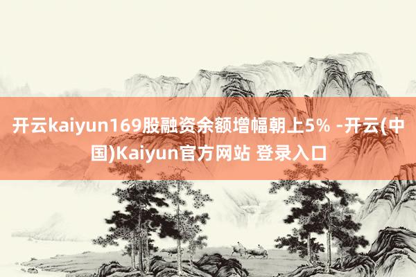 开云kaiyun169股融资余额增幅朝上5% -开云(中国)Kaiyun官方网站 登录入口