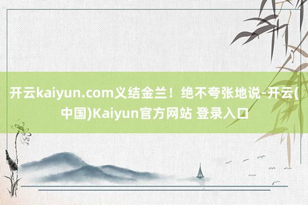 开云kaiyun.com义结金兰！绝不夸张地说-开云(中国)Kaiyun官方网站 登录入口