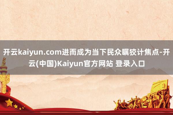 开云kaiyun.com进而成为当下民众瞩狡计焦点-开云(中国)Kaiyun官方网站 登录入口