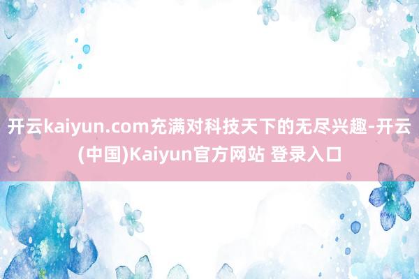 开云kaiyun.com充满对科技天下的无尽兴趣-开云(中国)Kaiyun官方网站 登录入口