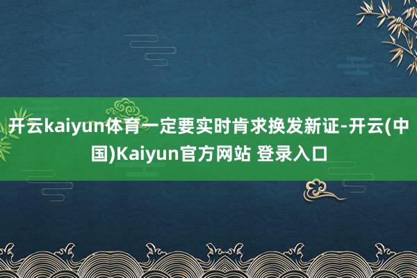 开云kaiyun体育一定要实时肯求换发新证-开云(中国)Kaiyun官方网站 登录入口