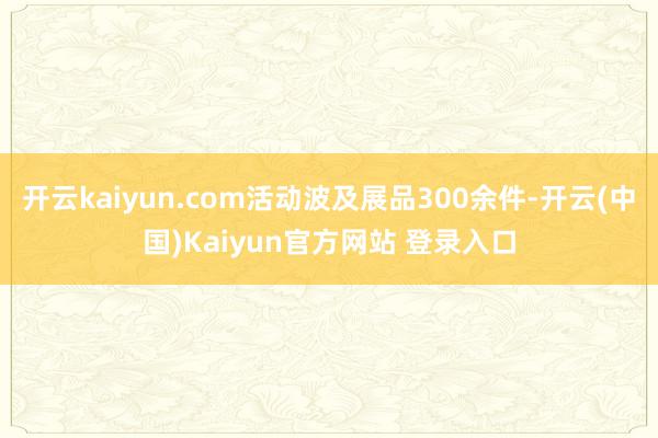 开云kaiyun.com活动波及展品300余件-开云(中国)Kaiyun官方网站 登录入口