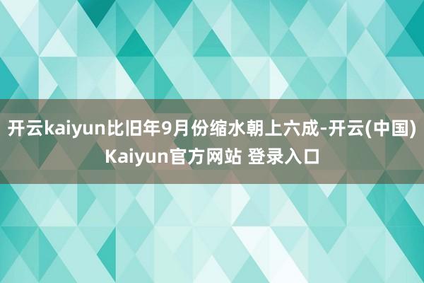 开云kaiyun比旧年9月份缩水朝上六成-开云(中国)Kaiyun官方网站 登录入口