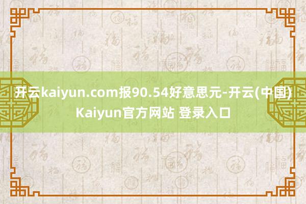 开云kaiyun.com报90.54好意思元-开云(中国)Kaiyun官方网站 登录入口