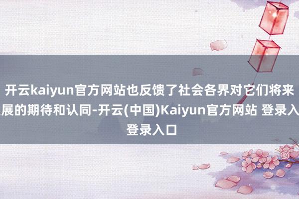 开云kaiyun官方网站也反馈了社会各界对它们将来发展的期待和认同-开云(中国)Kaiyun官方网站 登录入口