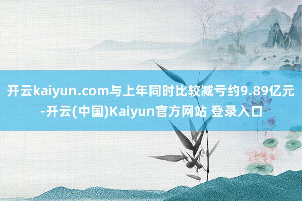 开云kaiyun.com与上年同时比较减亏约9.89亿元-开云(中国)Kaiyun官方网站 登录入口