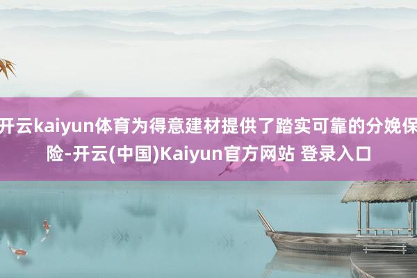 开云kaiyun体育为得意建材提供了踏实可靠的分娩保险-开云(中国)Kaiyun官方网站 登录入口