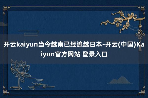 开云kaiyun当今越南已经逾越日本-开云(中国)Kaiyun官方网站 登录入口