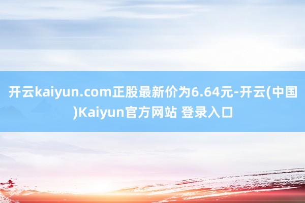 开云kaiyun.com正股最新价为6.64元-开云(中国)Kaiyun官方网站 登录入口