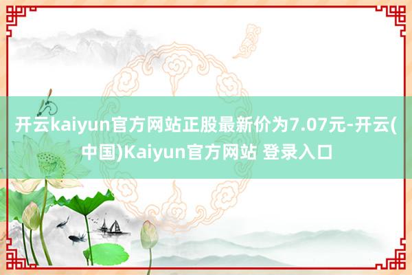 开云kaiyun官方网站正股最新价为7.07元-开云(中国)Kaiyun官方网站 登录入口