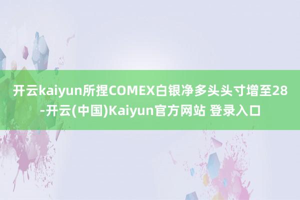 开云kaiyun　　所捏COMEX白银净多头头寸增至28-开云(中国)Kaiyun官方网站 登录入口