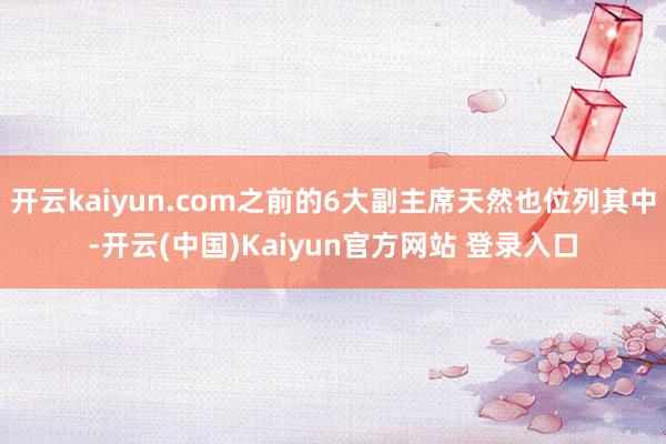 开云kaiyun.com之前的6大副主席天然也位列其中-开云(中国)Kaiyun官方网站 登录入口