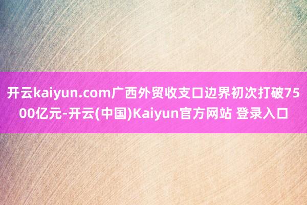 开云kaiyun.com广西外贸收支口边界初次打破7500亿元-开云(中国)Kaiyun官方网站 登录入口