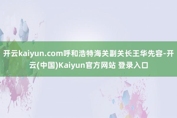 开云kaiyun.com呼和浩特海关副关长王华先容-开云(中国)Kaiyun官方网站 登录入口