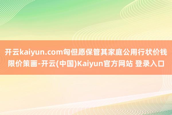 开云kaiyun.com匈但愿保管其家庭公用行状价钱限价策画-开云(中国)Kaiyun官方网站 登录入口