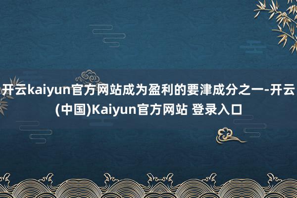 开云kaiyun官方网站成为盈利的要津成分之一-开云(中国)Kaiyun官方网站 登录入口