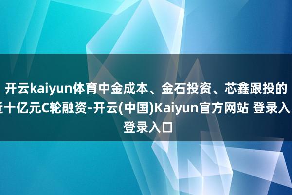 开云kaiyun体育中金成本、金石投资、芯鑫跟投的近十亿元C轮融资-开云(中国)Kaiyun官方网站 登录入口