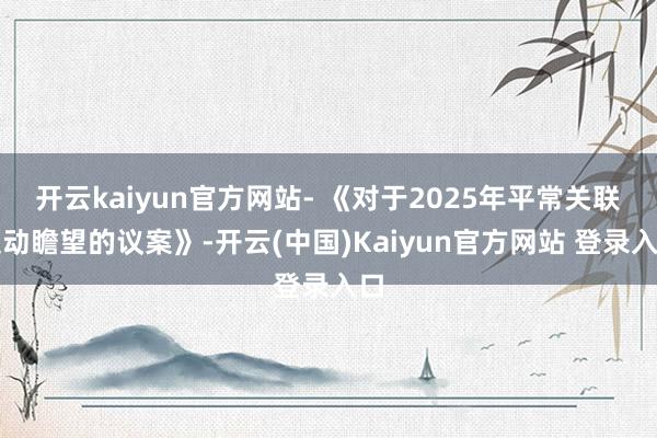 开云kaiyun官方网站- 《对于2025年平常关联走动瞻望的议案》-开云(中国)Kaiyun官方网站 登录入口