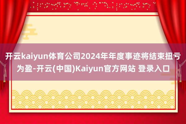 开云kaiyun体育公司2024年年度事迹将结束扭亏为盈-开云(中国)Kaiyun官方网站 登录入口